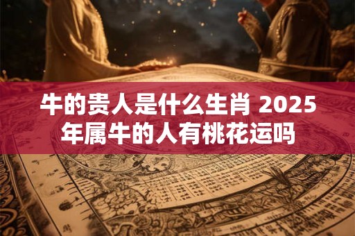 牛的贵人是什么生肖 2025年属牛的人有桃花运吗