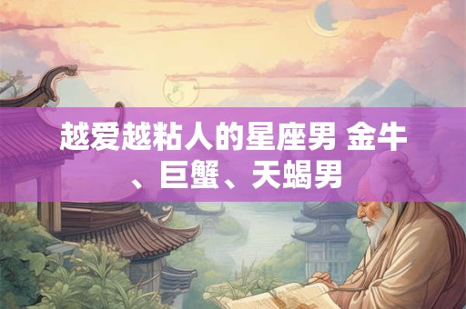 越爱越粘人的星座男 金牛、巨蟹、天蝎男 越爱越粘人的星座男 金牛、巨蟹、天蝎男