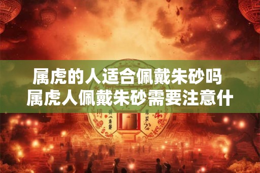 属虎的人适合佩戴朱砂吗 属虎人佩戴朱砂需要注意什么 属虎的人适合佩戴朱砂吗 属虎人佩戴朱砂需要注意什么