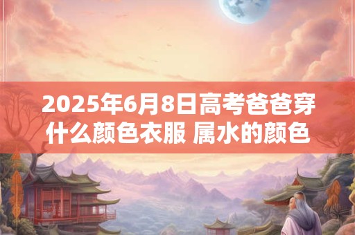 2025年6月8日高考爸爸穿什么颜色衣服 属水的颜色
