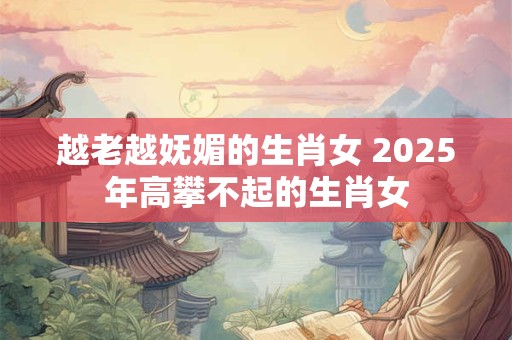 越老越妩媚的生肖女 2025年高攀不起的生肖女