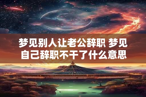 梦见别人让老公辞职 梦见自己辞职不干了什么意思