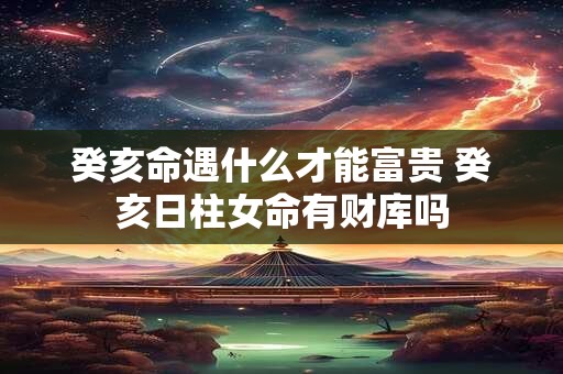 癸亥命遇什么才能富贵 癸亥日柱女命有财库吗