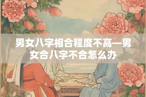 男女八字相合程度不高—男女合八字不合怎么办