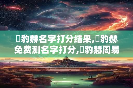 張豹赫名字打分结果,張豹赫免费测名字打分,張豹赫周易免费测名字打分