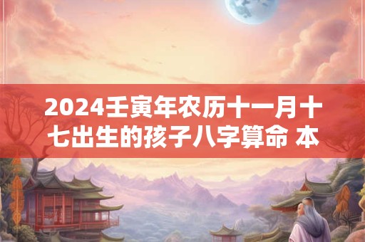 2024壬寅年农历十一月十七出生的孩子八字算命 本日卦象分析