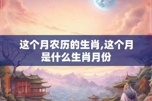 这个月农历的生肖,这个月是什么生肖月份