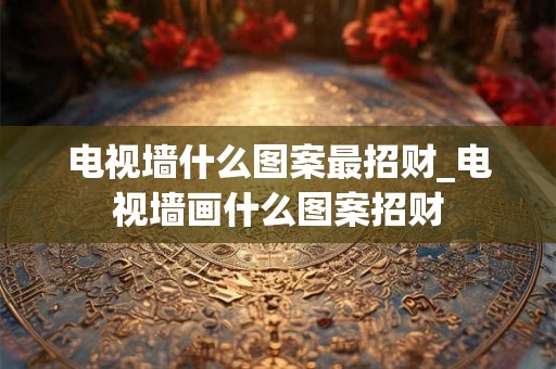 电视墙什么图案最招财_电视墙画什么图案招财