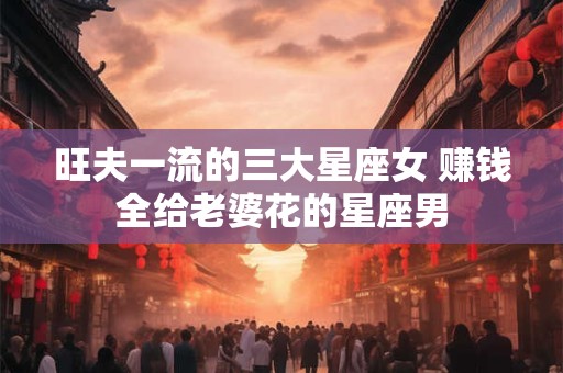 旺夫一流的三大星座女 赚钱全给老婆花的星座男