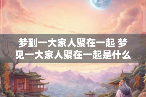梦到一大家人聚在一起 梦见一大家人聚在一起是什么意思