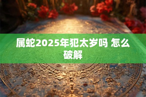 属蛇2025年犯太岁吗 怎么破解