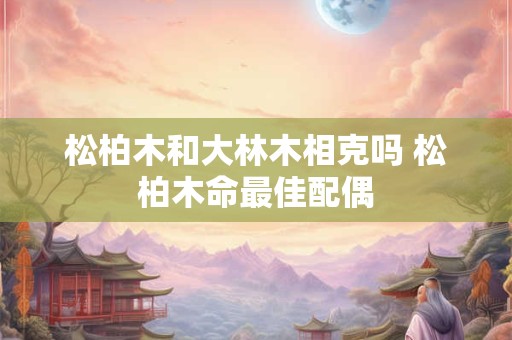 松柏木和大林木相克吗 松柏木命最佳配偶