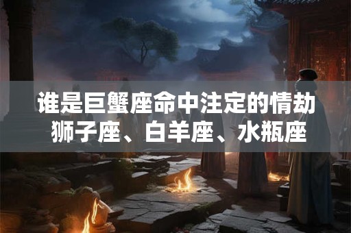 详细阅读:谁是巨蟹座命中注定的情劫 狮子座、白羊座、水瓶座 谁是巨蟹座命中注定的情劫 狮子座、白羊座、水瓶座