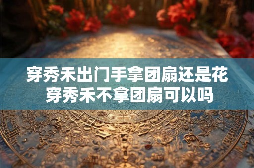 穿秀禾出门手拿团扇还是花 穿秀禾不拿团扇可以吗