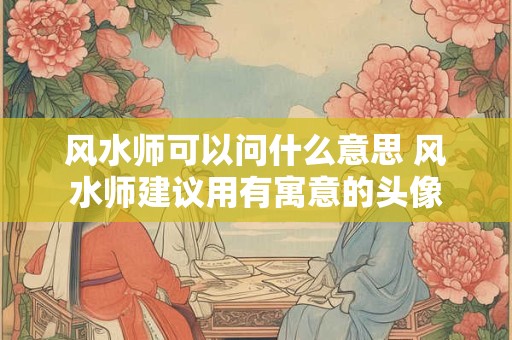 风水师可以问什么意思 风水师建议用有寓意的头像
