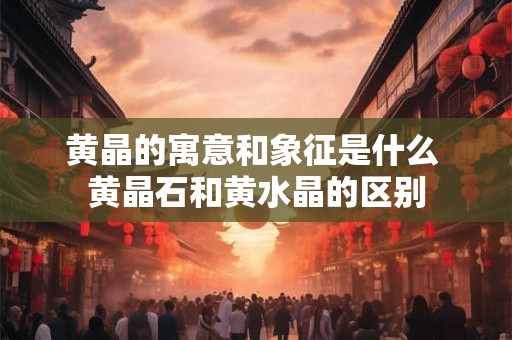黄晶的寓意和象征是什么 黄晶石和黄水晶的区别