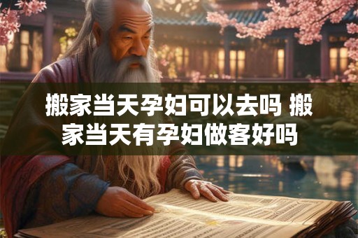 搬家当天孕妇可以去吗 搬家当天有孕妇做客好吗