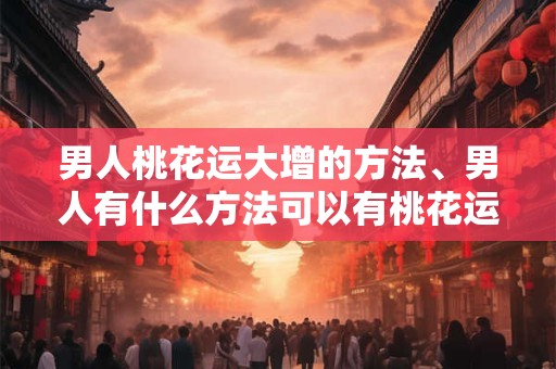 男人桃花运大增的方法、男人有什么方法可以有桃花运