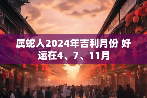 属蛇人2024年吉利月份 好运在4、7、11月 属蛇人2024年吉利月份 好运在4、7、11月