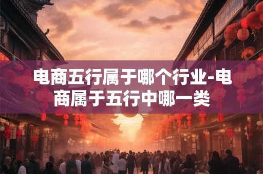 电商五行属于哪个行业-电商属于五行中哪一类 电商五行属于哪个行业-电商属于五行中哪一类