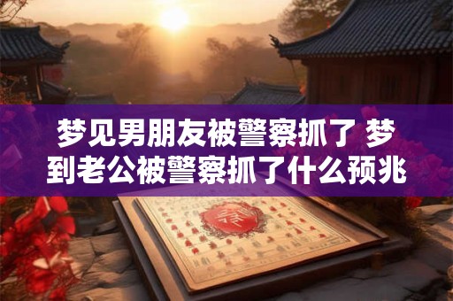梦见男朋友被警察抓了 梦到老公被警察抓了什么预兆