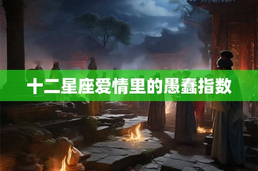 十二星座爱情里的愚蠢指数