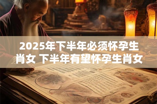 2025年下半年必须怀孕生肖女 下半年有望怀孕生肖女人