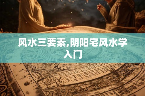 风水三要素,阴阳宅风水学入门