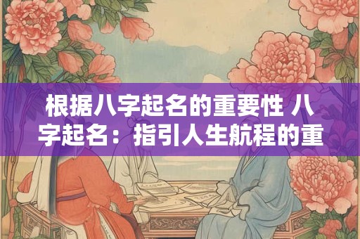根据八字起名的重要性 八字起名:指引人生航程的重要一步 根据八字起名的重要性 八字起名:指引人生航程的重要一步