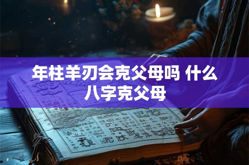 年柱羊刃会克父母吗 什么八字克父母 年柱羊刃会克父母吗 什么八字克父母