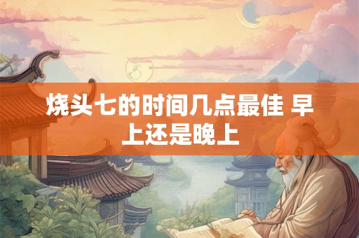 烧头七的时间几点最佳 早上还是晚上