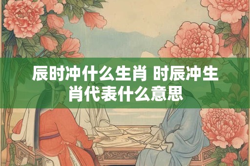 辰时冲什么生肖 时辰冲生肖代表什么意思