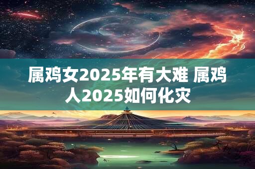 属鸡女2025年有大难 属鸡人2025如何化灾