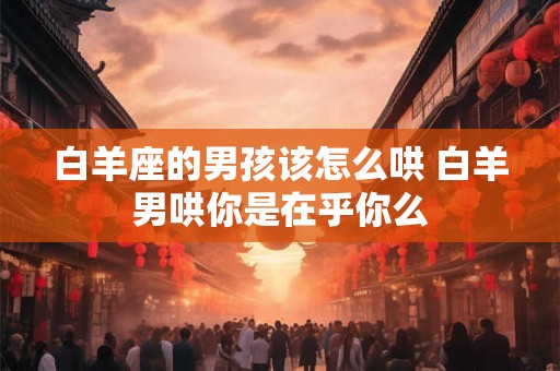 白羊座的男孩该怎么哄 白羊男哄你是在乎你么