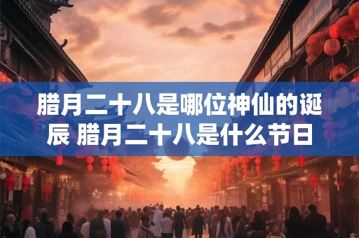 腊月二十八是哪位神仙的诞辰 腊月二十八是什么节日