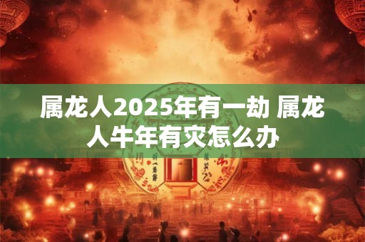 属龙人2025年有一劫 属龙人牛年有灾怎么办