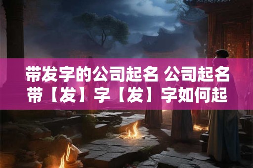 带发字的公司起名 公司起名带【发】字【发】字如何起名吉利又大气