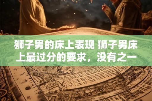 狮子男的床上表现 狮子男床上最过分的要求，没有之一！