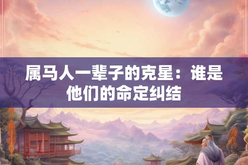 属马人一辈子的克星：谁是他们的命定纠结
