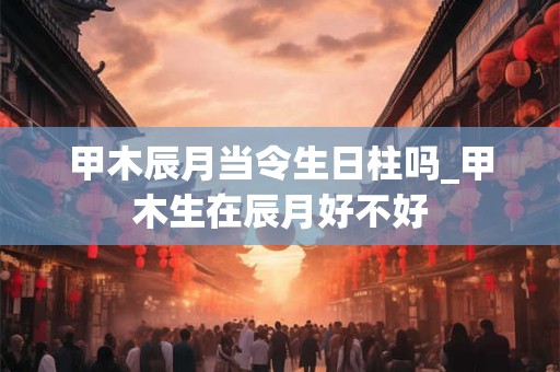 甲木辰月当令生日柱吗_甲木生在辰月好不好