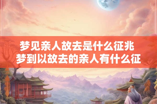 梦见亲人故去是什么征兆 梦到以故去的亲人有什么征兆