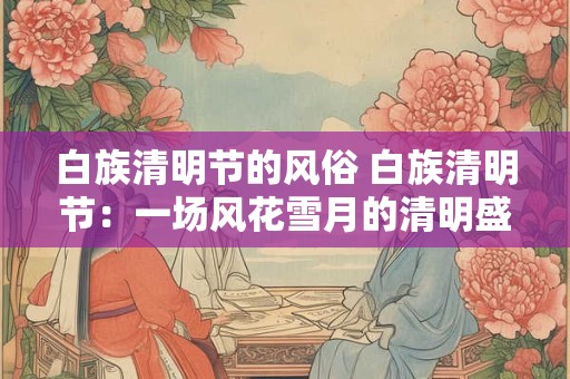 白族清明节的风俗 白族清明节：一场风花雪月的清明盛宴