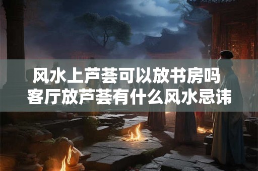 风水上芦荟可以放书房吗 客厅放芦荟有什么风水忌讳