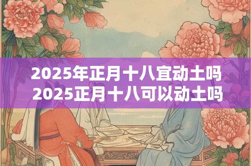 2025年正月十八宜动土吗 2025正月十八可以动土吗 2025年正月十八宜动土吗 2025正月十八可以动土吗