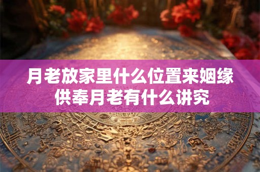 月老放家里什么位置来姻缘 供奉月老有什么讲究