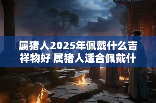 属猪人2025年佩戴什么吉祥物好 属猪人适合佩戴什么