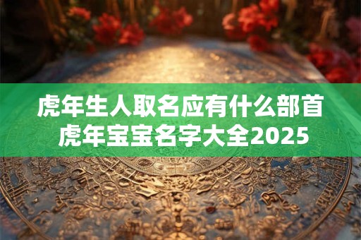 虎年生人取名应有什么部首 虎年宝宝名字大全2026 虎年生人取名应有什么部首 虎年宝宝名字大全2026