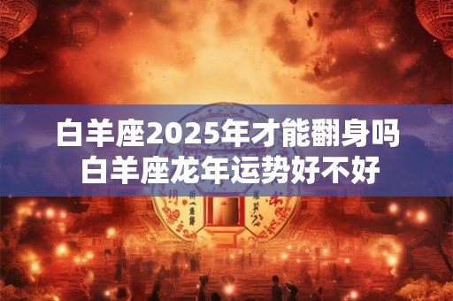 白羊座2025年才能翻身吗 白羊座龙年运势好不好