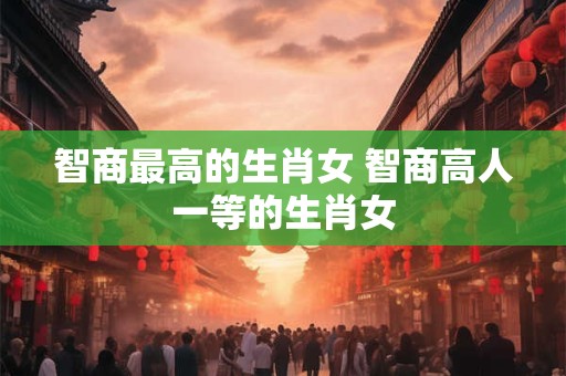 智商最高的生肖女 智商高人一等的生肖女