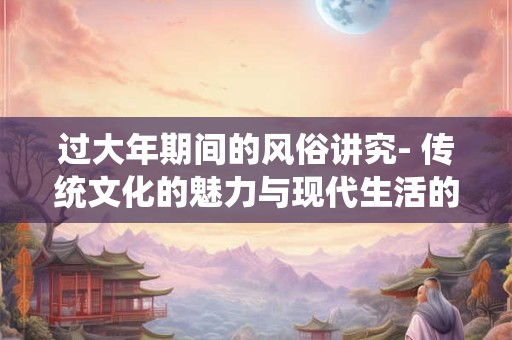 过大年期间的风俗讲究- 传统文化的魅力与现代生活的融合 过大年期间的风俗讲究- 传统文化的魅力与现代生活的融合